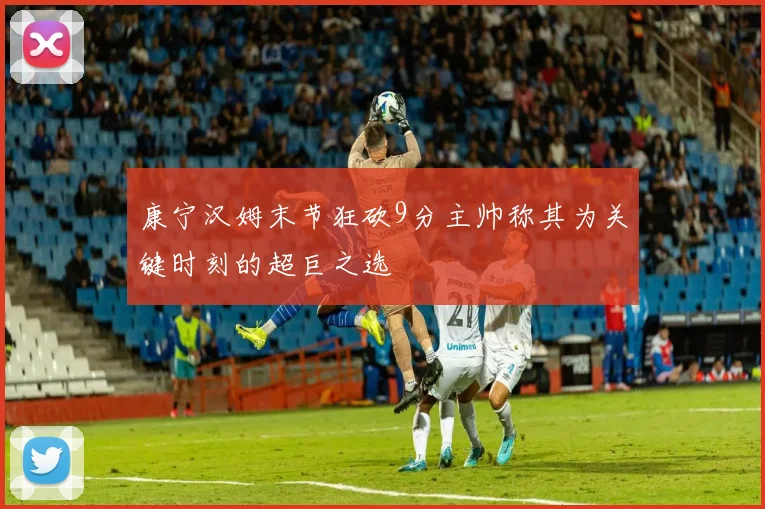 康宁汉姆末节狂砍9分主帅称其为关键时刻的超巨之选