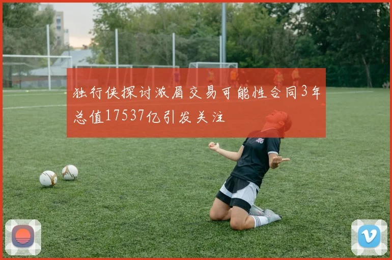 独行侠探讨浓眉交易可能性合同3年总值17537亿引发关注