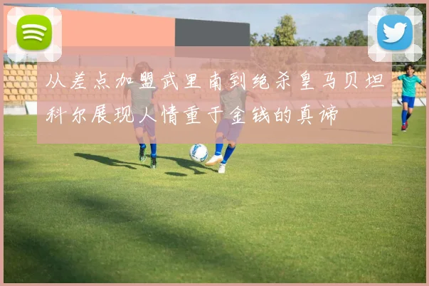 从差点加盟武里南到绝杀皇马贝坦科尔展现人情重于金钱的真谛