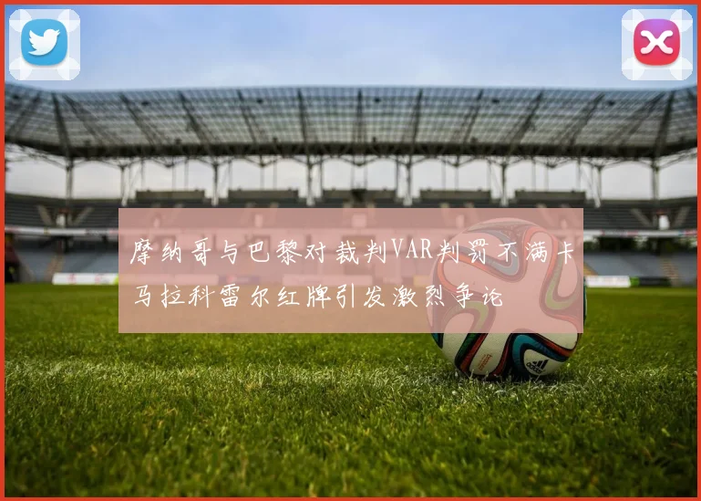 摩纳哥与巴黎对裁判VAR判罚不满卡马拉科雷尔红牌引发激烈争论