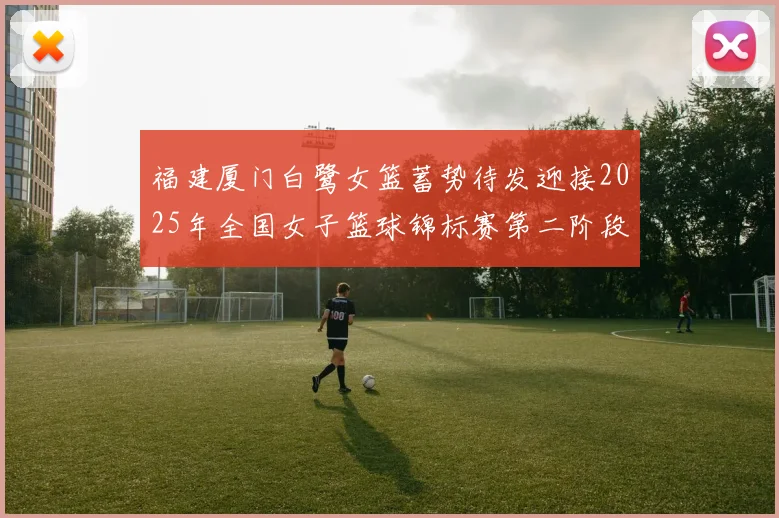 福建厦门白鹭女篮蓄势待发迎接2025年全国女子篮球锦标赛第二阶段挑战