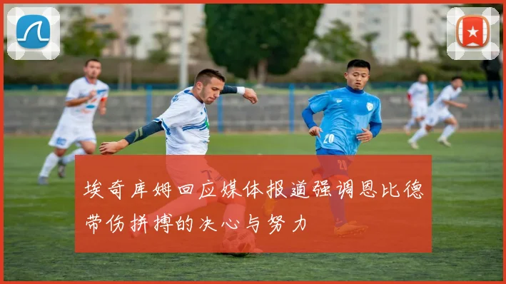 埃奇库姆回应媒体报道强调恩比德带伤拼搏的决心与努力