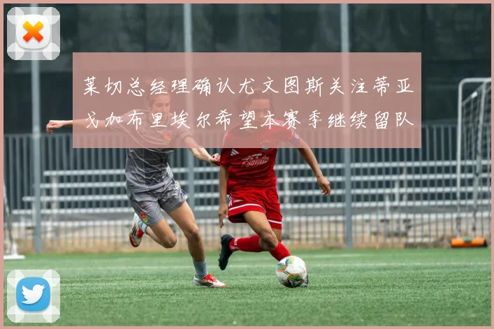 莱切总经理确认尤文图斯关注蒂亚戈加布里埃尔希望本赛季继续留队