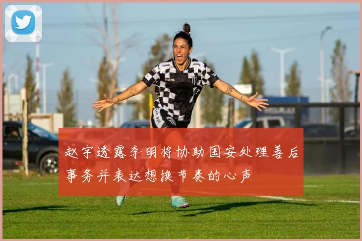 赵宇透露李明将协助国安处理善后事务并表达想换节奏的心声