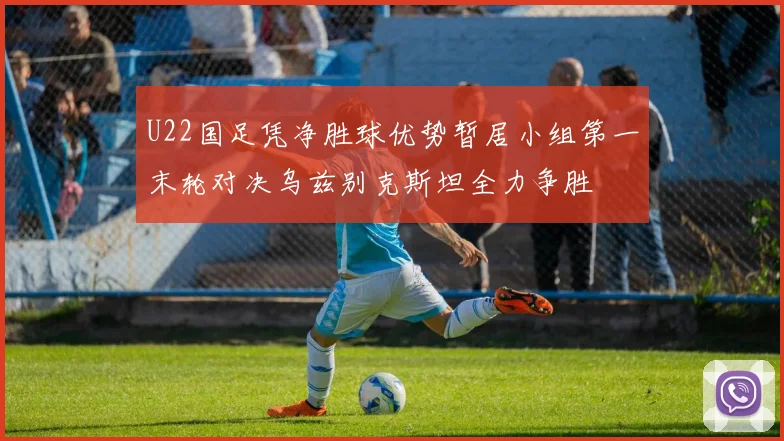 U22国足凭净胜球优势暂居小组第一末轮对决乌兹别克斯坦全力争胜