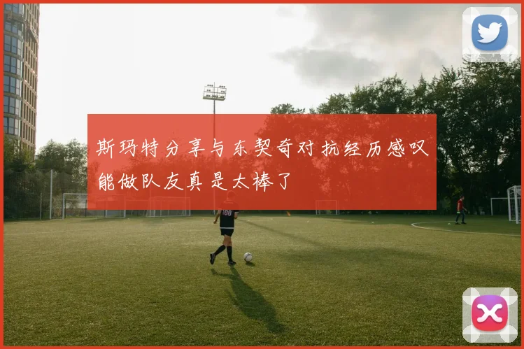 斯玛特分享与东契奇对抗经历感叹能做队友真是太棒了