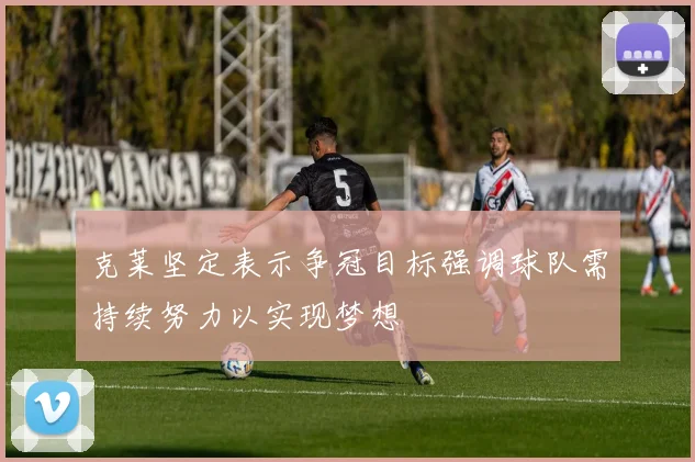 克莱坚定表示争冠目标强调球队需持续努力以实现梦想
