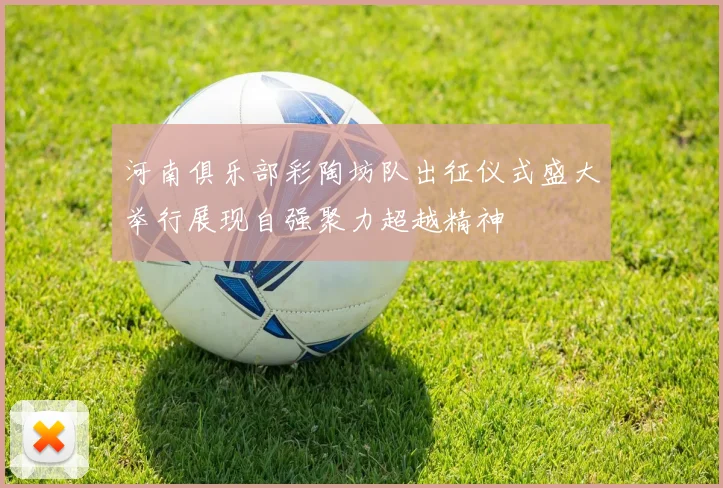 河南俱乐部彩陶坊队出征仪式盛大举行展现自强聚力超越精神