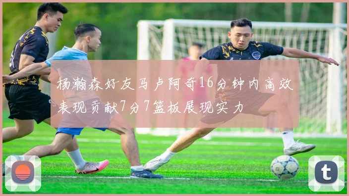 杨瀚森好友马卢阿奇16分钟内高效表现贡献7分7篮板展现实力