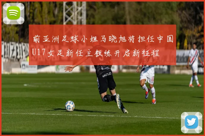 前亚洲足球小姐马晓旭将担任中国U17女足新任主教练开启新征程
