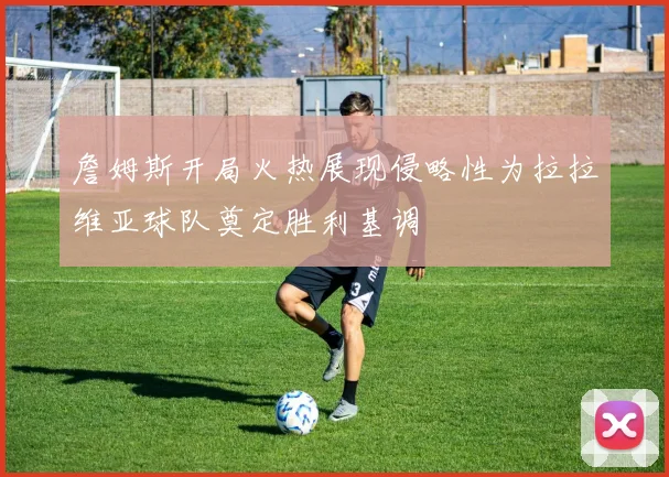 詹姆斯开局火热展现侵略性为拉拉维亚球队奠定胜利基调