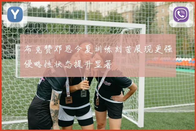 布克赞邓恩今夏训练刻苦展现更强侵略性状态提升显著