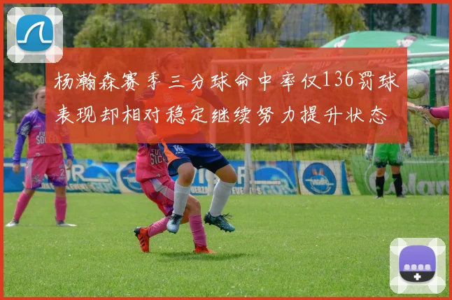 杨瀚森赛季三分球命中率仅136罚球表现却相对稳定继续努力提升状态