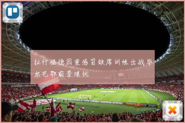 拉什福德因重感冒缺席训练出战毕尔巴鄂前景堪忧