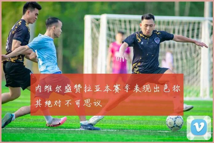 内维尔盛赞拉亚本赛季表现出色称其绝对不可思议